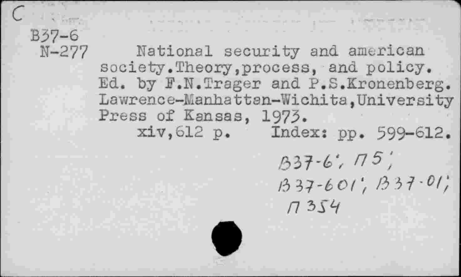 ﻿c .	_____..
B37-6
N-277 National security and. american society.Theory»process, and. policy. Ed. by F.N.Trager and. P.S.Kronenberg. Lawrence-Manhattan-Wichita,University Press of Kansas, 1973.
xiv,612 p. Index: pp. 599-612.
>337-6; ri5\ W-boi't /3 37-%’ /7 33